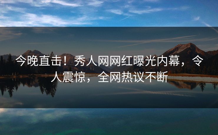 今晚直击!秀人网网红曝光内幕,令人震惊,全网热议不断