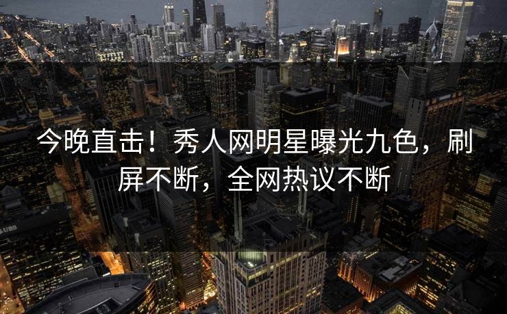 今晚直击!秀人网明星曝光九色,刷屏不断,全网热议不断