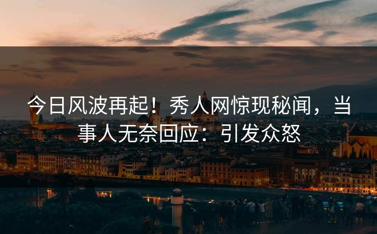 今日风波再起!秀人网惊现秘闻,当事人无奈回应:引发众怒
