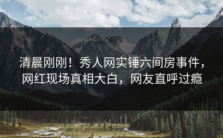 清晨刚刚!秀人网实锤六间房事件,网红现场真相大白,网友直呼过瘾