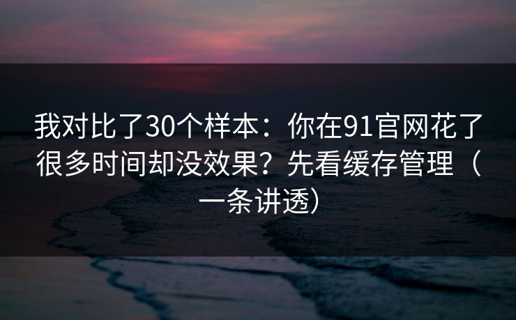 我对比了30个样本：你在91官网花了很多时间却没效果？先看缓存管理（一条讲透）