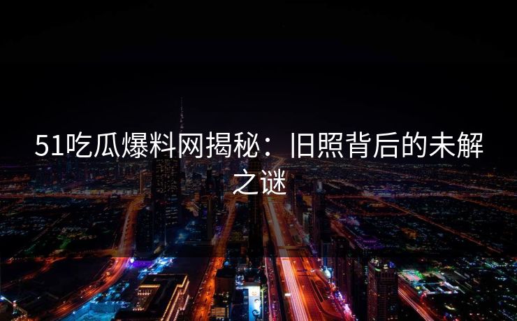 51吃瓜爆料网揭秘：旧照背后的未解之谜