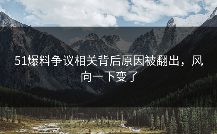51爆料争议相关背后原因被翻出，风向一下变了
