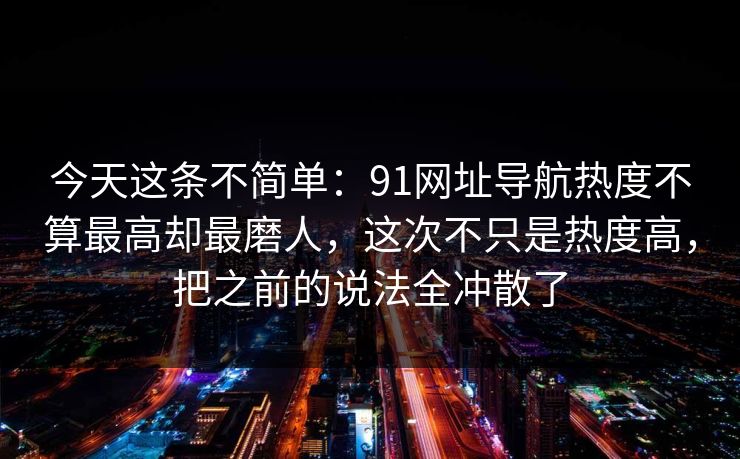 今天这条不简单：91网址导航热度不算最高却最磨人，这次不只是热度高，把之前的说法全冲散了