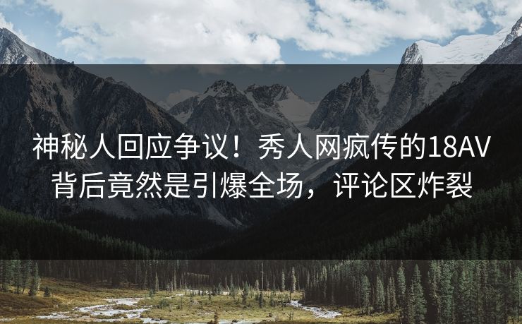 神秘人回应争议！秀人网疯传的18AV背后竟然是引爆全场，评论区炸裂