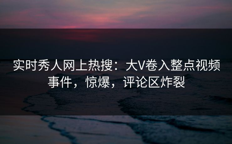 实时秀人网上热搜：大V卷入整点视频事件，惊爆，评论区炸裂