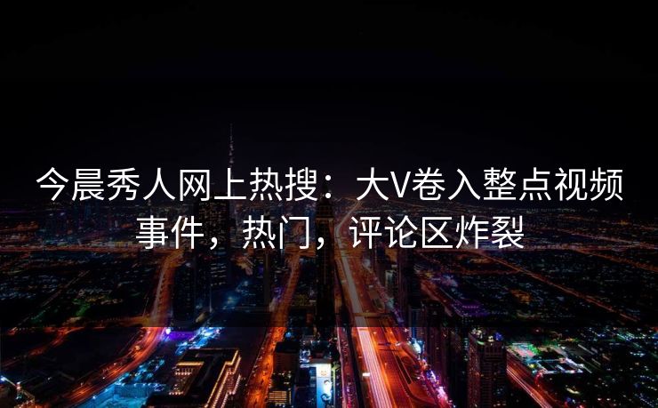 今晨秀人网上热搜：大V卷入整点视频事件，热门，评论区炸裂
