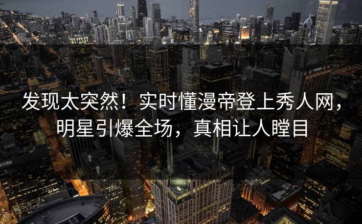 发现太突然！实时懂漫帝登上秀人网，明星引爆全场，真相让人瞠目