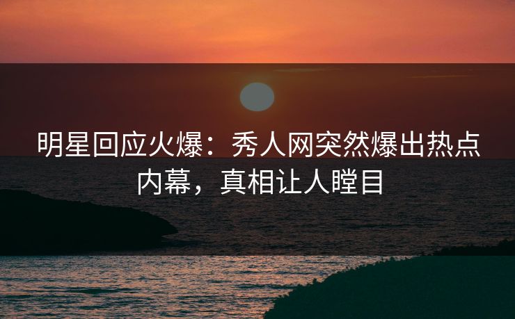明星回应火爆：秀人网突然爆出热点内幕，真相让人瞠目