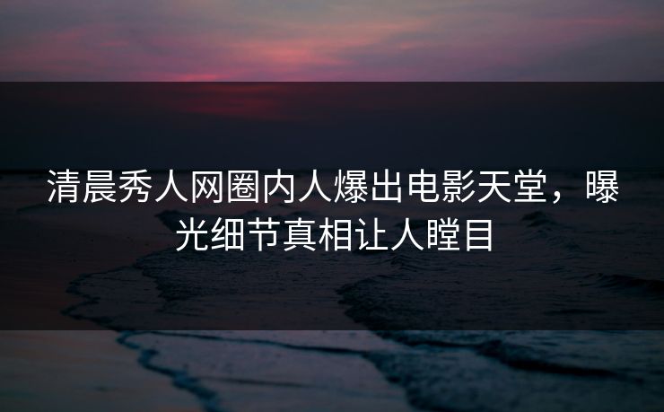 清晨秀人网圈内人爆出电影天堂，曝光细节真相让人瞠目