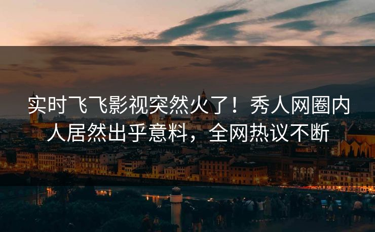实时飞飞影视突然火了！秀人网圈内人居然出乎意料，全网热议不断