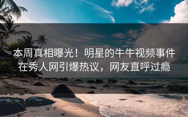 本周真相曝光！明星的牛牛视频事件在秀人网引爆热议，网友直呼过瘾