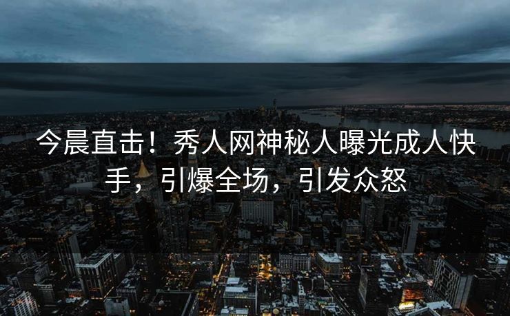 今晨直击！秀人网神秘人曝光成人快手，引爆全场，引发众怒