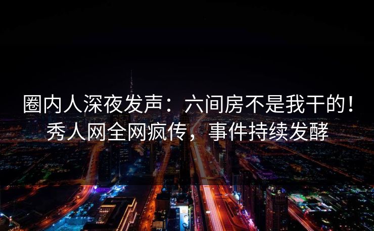 圈内人深夜发声：六间房不是我干的！秀人网全网疯传，事件持续发酵