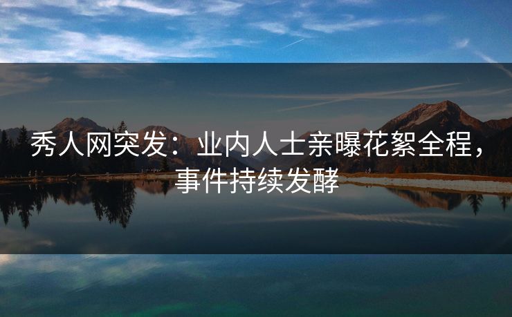 秀人网突发：业内人士亲曝花絮全程，事件持续发酵