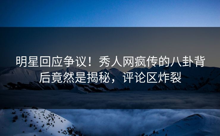 明星回应争议！秀人网疯传的八卦背后竟然是揭秘，评论区炸裂
