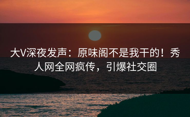 大V深夜发声：原味阁不是我干的！秀人网全网疯传，引爆社交圈