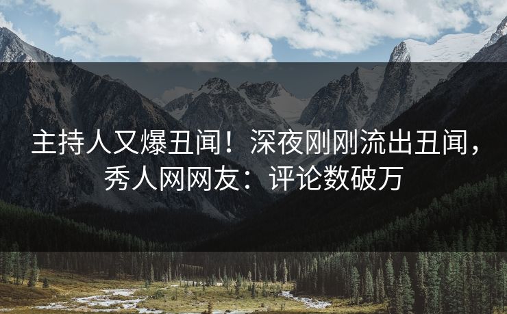 主持人又爆丑闻！深夜刚刚流出丑闻，秀人网网友：评论数破万