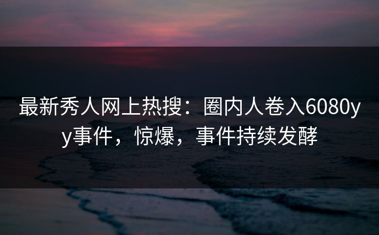 最新秀人网上热搜：圈内人卷入6080yy事件，惊爆，事件持续发酵