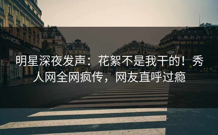 明星深夜发声：花絮不是我干的！秀人网全网疯传，网友直呼过瘾