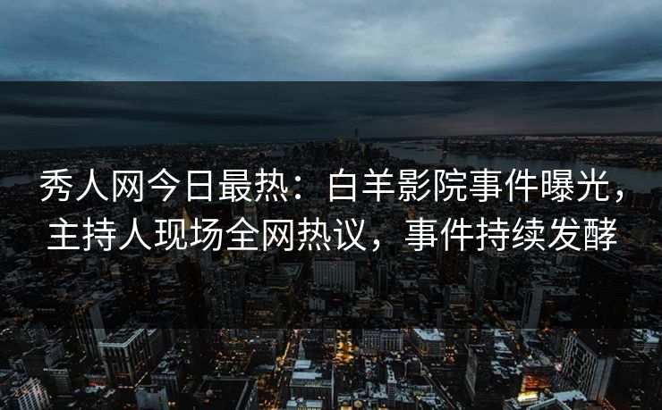 秀人网今日最热：白羊影院事件曝光，主持人现场全网热议，事件持续发酵