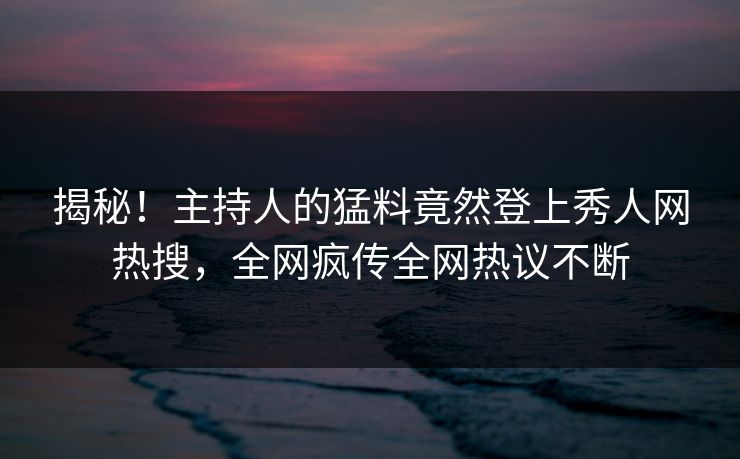揭秘！主持人的猛料竟然登上秀人网热搜，全网疯传全网热议不断