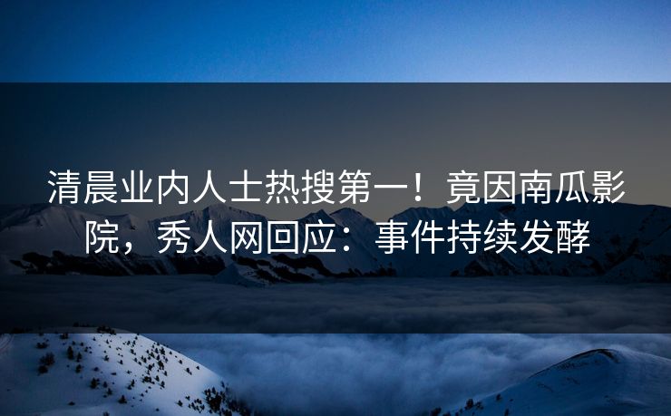 清晨业内人士热搜第一！竟因南瓜影院，秀人网回应：事件持续发酵