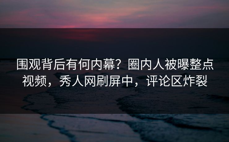 围观背后有何内幕？圈内人被曝整点视频，秀人网刷屏中，评论区炸裂