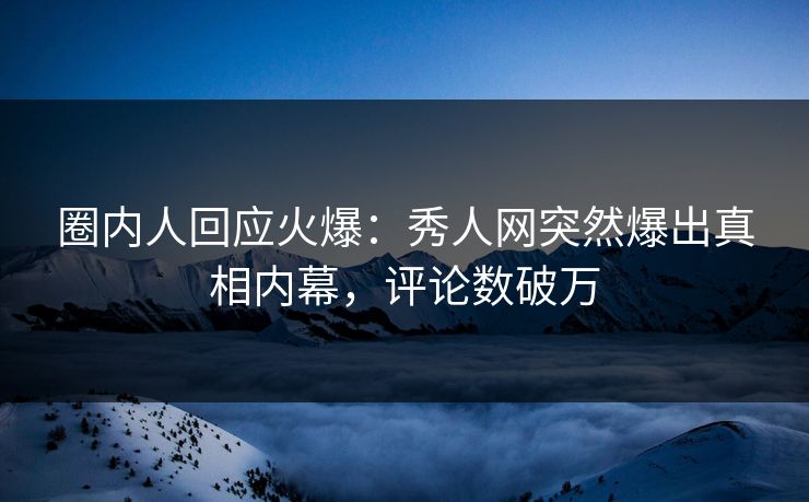圈内人回应火爆：秀人网突然爆出真相内幕，评论数破万