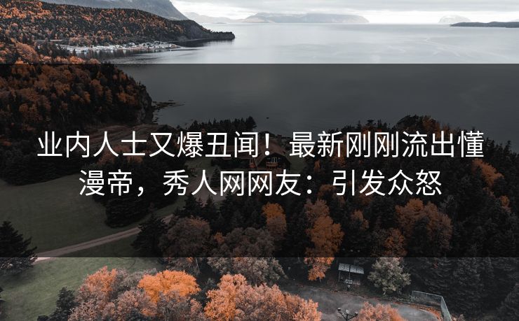 业内人士又爆丑闻！最新刚刚流出懂漫帝，秀人网网友：引发众怒