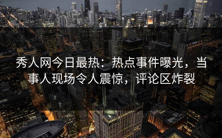 秀人网今日最热：热点事件曝光，当事人现场令人震惊，评论区炸裂