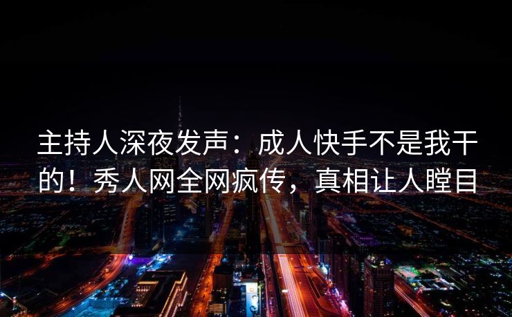 主持人深夜发声：成人快手不是我干的！秀人网全网疯传，真相让人瞠目