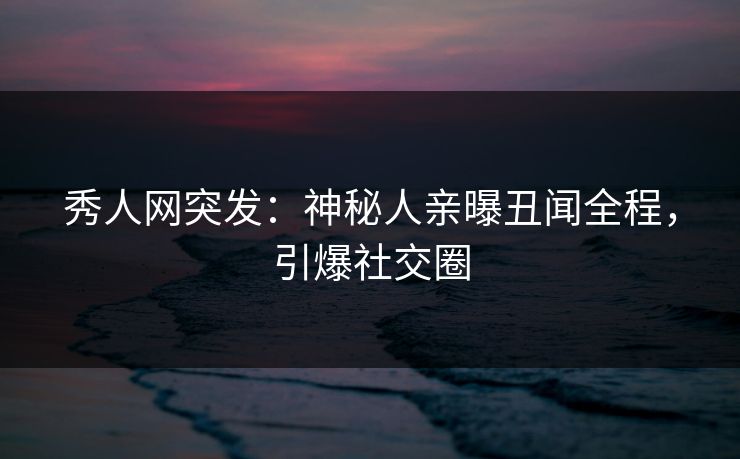 秀人网突发：神秘人亲曝丑闻全程，引爆社交圈