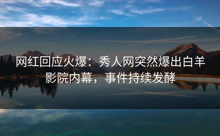 网红回应火爆：秀人网突然爆出白羊影院内幕，事件持续发酵