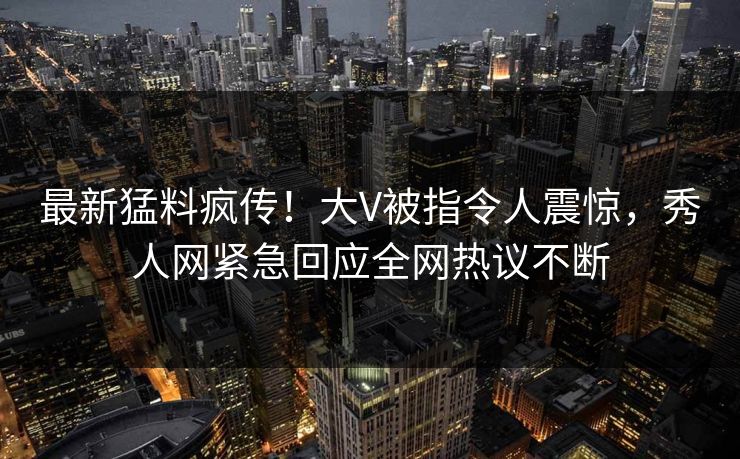 最新猛料疯传！大V被指令人震惊，秀人网紧急回应全网热议不断