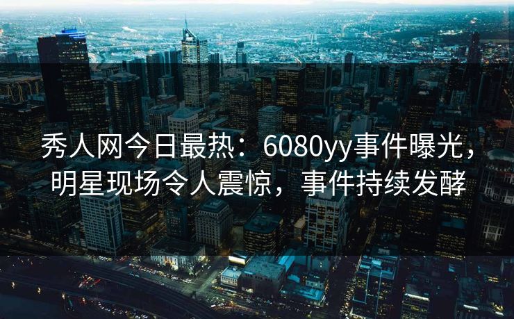 秀人网今日最热：6080yy事件曝光，明星现场令人震惊，事件持续发酵