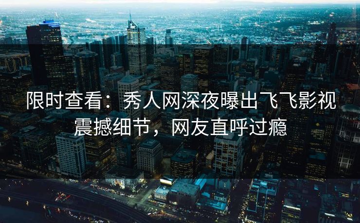 限时查看：秀人网深夜曝出飞飞影视震撼细节，网友直呼过瘾