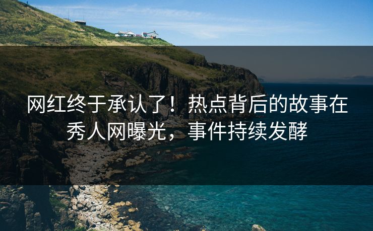 网红终于承认了！热点背后的故事在秀人网曝光，事件持续发酵