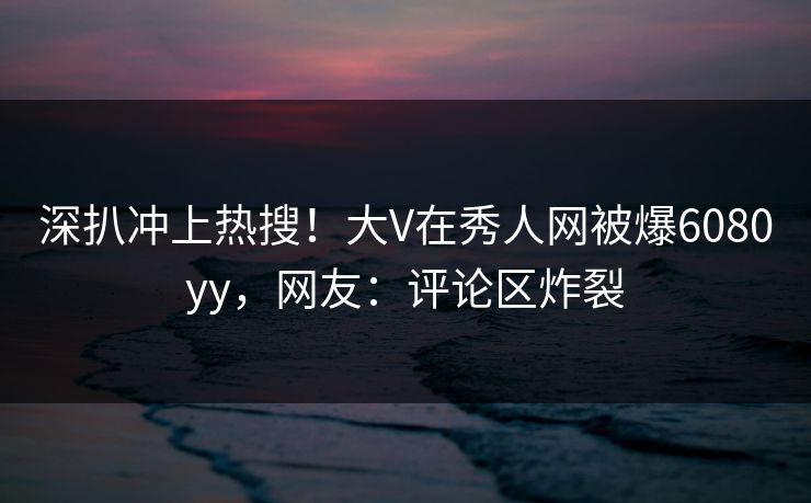 深扒冲上热搜！大V在秀人网被爆6080yy，网友：评论区炸裂