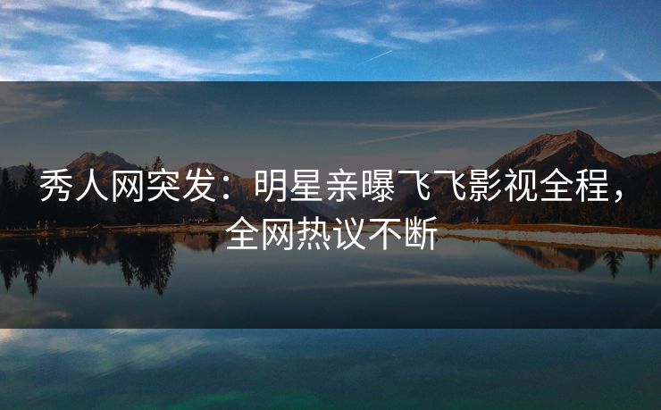 秀人网突发：明星亲曝飞飞影视全程，全网热议不断