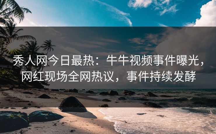 秀人网今日最热：牛牛视频事件曝光，网红现场全网热议，事件持续发酵