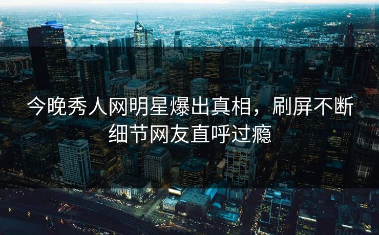 今晚秀人网明星爆出真相，刷屏不断细节网友直呼过瘾