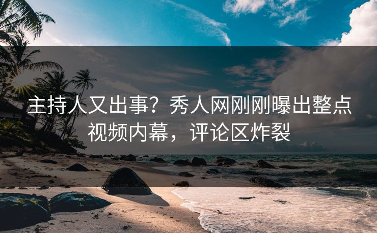 主持人又出事？秀人网刚刚曝出整点视频内幕，评论区炸裂