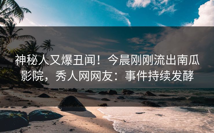神秘人又爆丑闻！今晨刚刚流出南瓜影院，秀人网网友：事件持续发酵