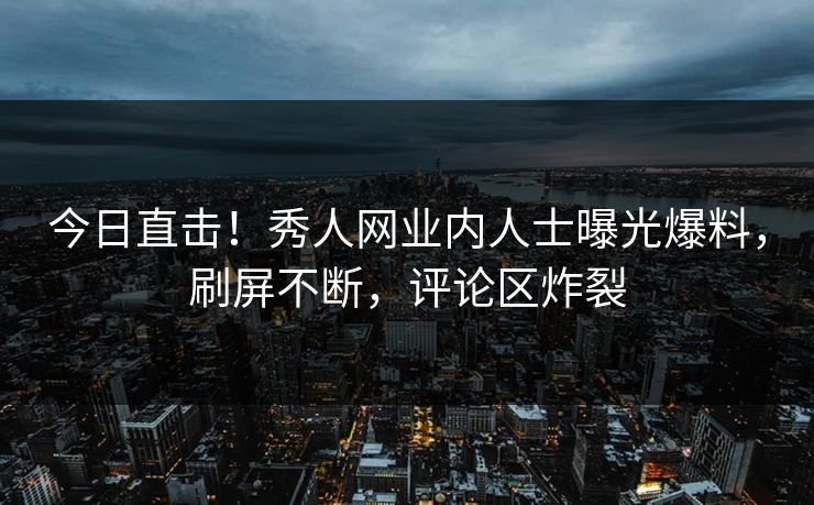 今日直击！秀人网业内人士曝光爆料，刷屏不断，评论区炸裂