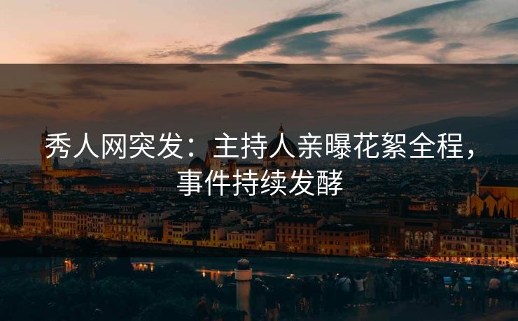 秀人网突发：主持人亲曝花絮全程，事件持续发酵
