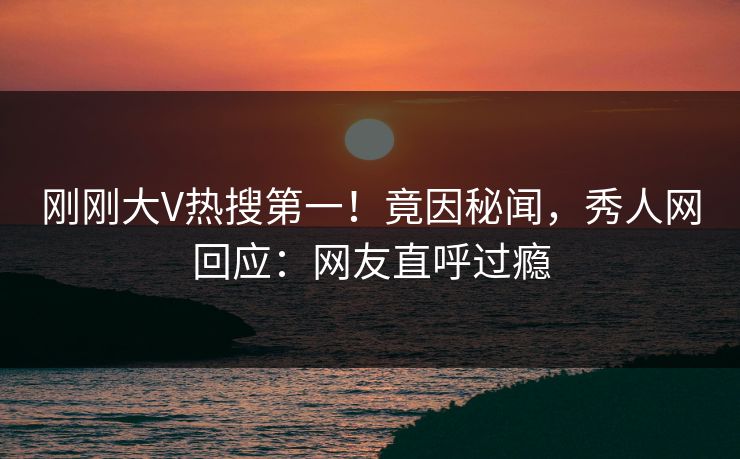 刚刚大V热搜第一！竟因秘闻，秀人网回应：网友直呼过瘾