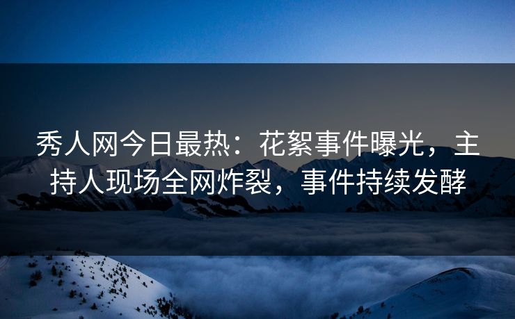秀人网今日最热：花絮事件曝光，主持人现场全网炸裂，事件持续发酵
