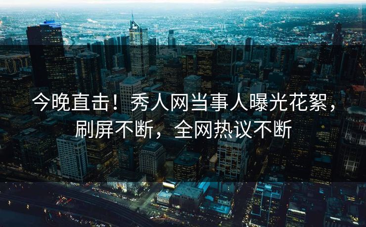今晚直击！秀人网当事人曝光花絮，刷屏不断，全网热议不断
