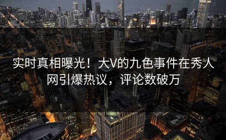 实时真相曝光！大V的九色事件在秀人网引爆热议，评论数破万